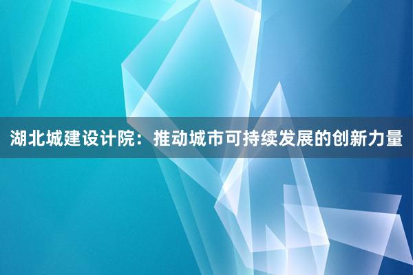 湖北城建设计院：推动城市可持续发展的创新力量