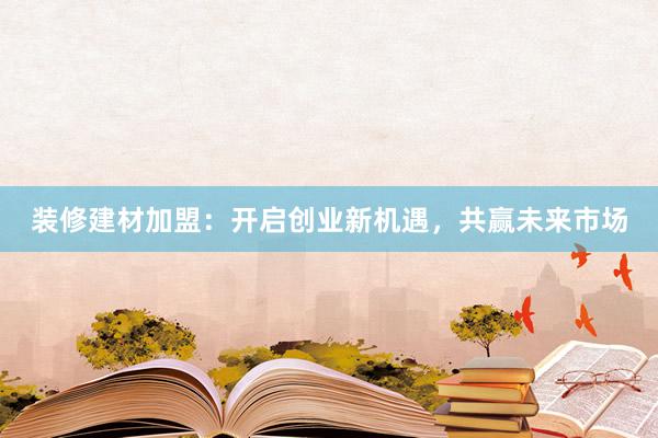 装修建材加盟：开启创业新机遇，共赢未来市场